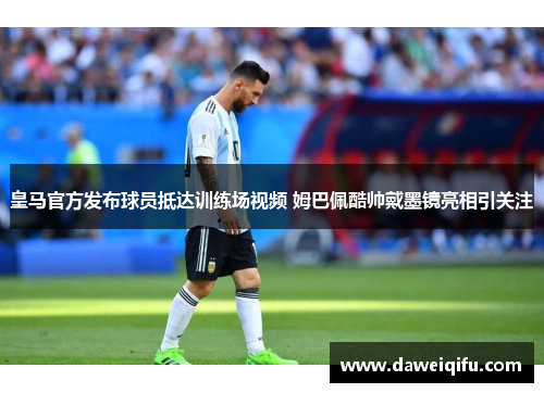 皇马官方发布球员抵达训练场视频 姆巴佩酷帅戴墨镜亮相引关注