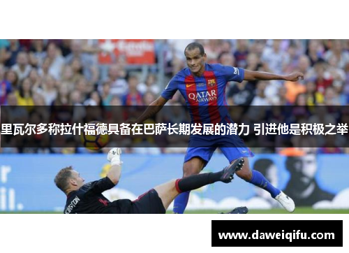 里瓦尔多称拉什福德具备在巴萨长期发展的潜力 引进他是积极之举